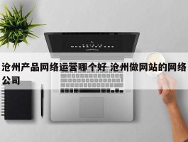 沧州产品网络运营哪个好 沧州做网站的网络公司